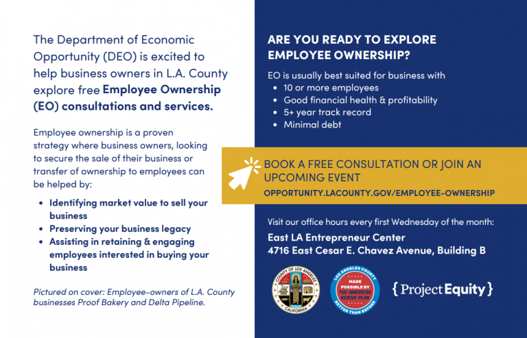 Informational flyer from the Department of Economic Opportunity (DEO) encouraging L.A. County business owners to explore free Employee Ownership (EO) consultations and services. The flyer explains that employee ownership is a proven strategy to help business owners secure the sale of their business or transfer ownership to employees. Benefits include identifying market value to sell your business, preserving your business legacy, and assisting in retaining and engaging employees interested in buying your business. A highlighted section on the right asks: "Are you ready to explore employee ownership?" It states EO is best suited for businesses with 10 or more employees, good financial health and profitability, a 5+ year track record, and minimal debt. Below, a gold banner invites readers to “Book a free consultation or join an upcoming event” with a URL: opportunity.lacounty.gov/employee-ownership The flyer notes that DEO holds office hours every first Wednesday of the month at: East LA Entrepreneur Center, 4716 East Cesar E. Chavez Avenue, Building B At the bottom, logos for the County of Los Angeles, Made Possible by American Rescue Plan, and Project Equity are shown. Small text notes: Pictured on cover: Employee-owners of L.A. County businesses Proof Bakery and Delta Pipeline.
