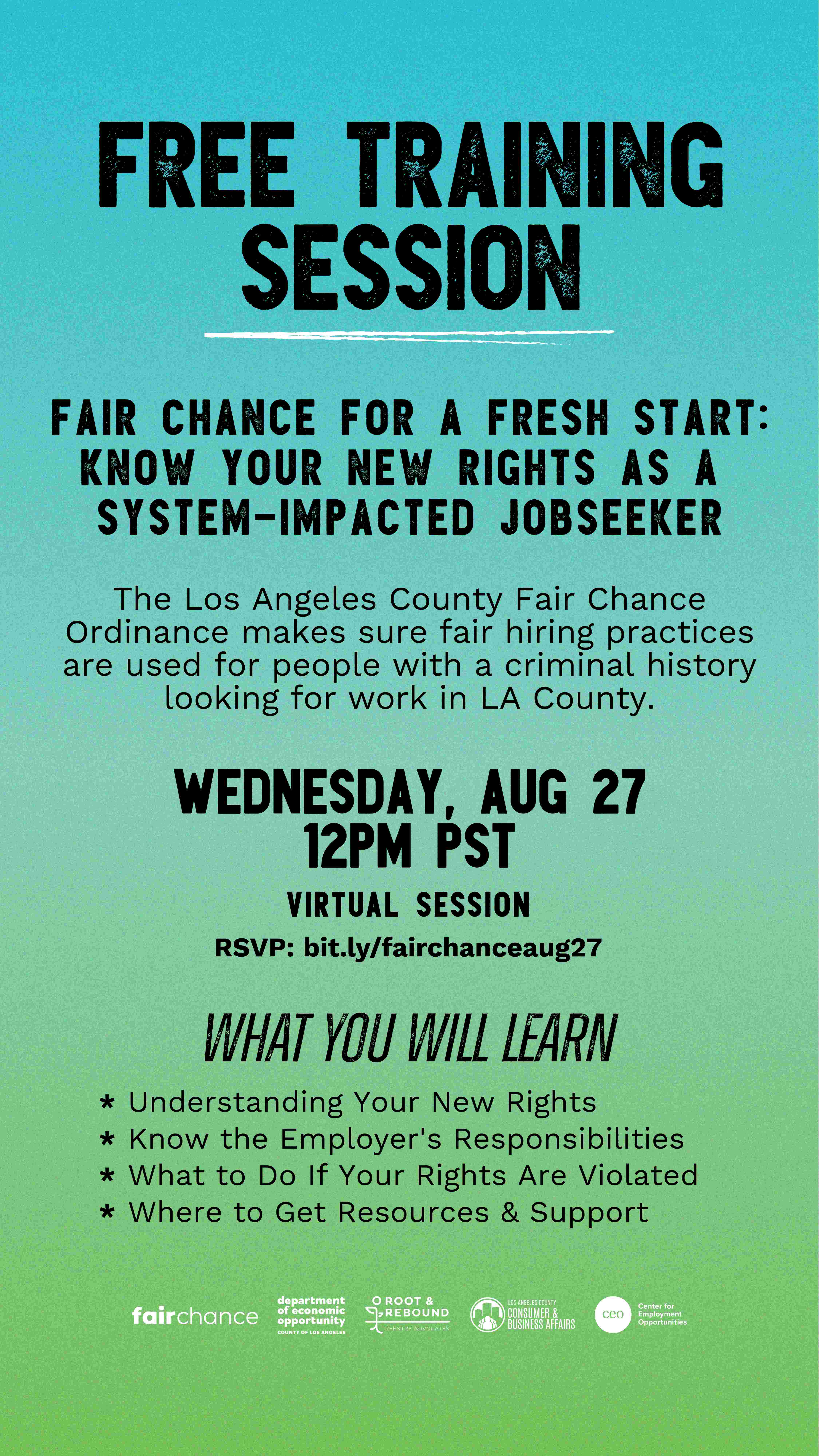 The flyer announces a Free Training Session called Fair Chance for a Fresh Start: Know Your New Rights as a System-Impacted Jobseeker. The Los Angeles County Fair Chance Ordinance ensures fair hiring practices are applied for people with a criminal history seeking work in LA County. The session will take place on Wednesday, August 27 at 12 PM PST and will be held virtually. Participants can RSVP at bit.ly/fairchanceaug27. The training will cover key topics including understanding your new rights, knowing the employer’s responsibilities, what to do if your rights are violated, and where to get resources and support. This session is presented in collaboration with Fair Chance, the Department of Economic Opportunity, Root & Rebound Reentry Advocates, Los Angeles County Consumer & Business Affairs, and the Center for Employment Opportunities (CEO).